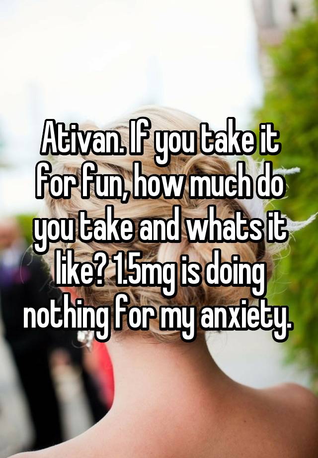 Ativan. If you take it for fun, how much do you take and whats it like? 1.5mg is doing nothing for my anxiety. 