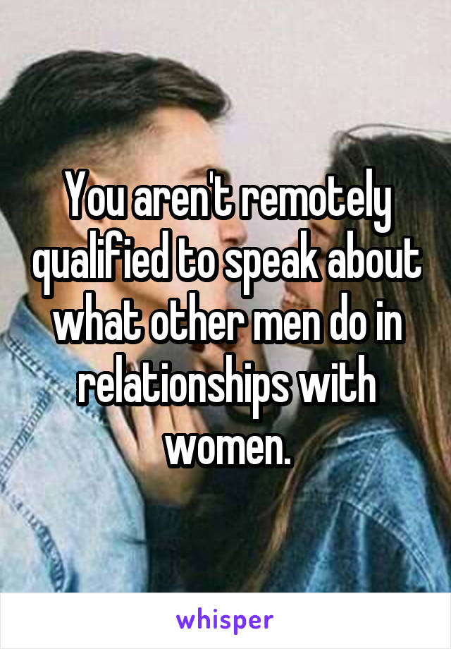 You aren't remotely qualified to speak about what other men do in relationships with women.