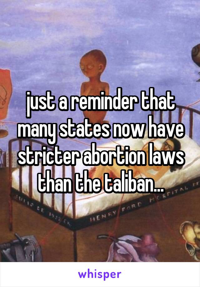 just a reminder that many states now have stricter abortion laws than the taliban...