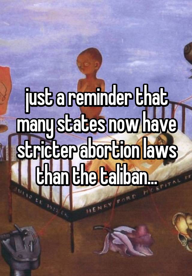 just a reminder that many states now have stricter abortion laws than the taliban...