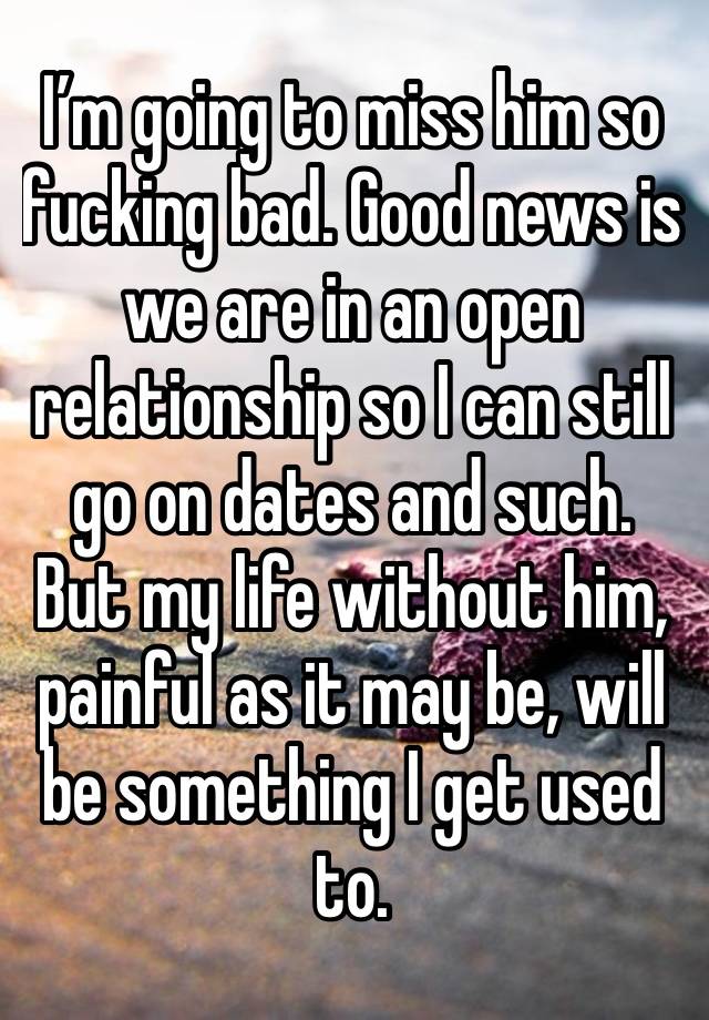I’m going to miss him so fucking bad. Good news is we are in an open relationship so I can still go on dates and such. But my life without him, painful as it may be, will be something I get used to. 