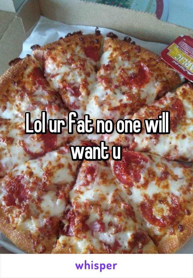 Lol ur fat no one will want u 