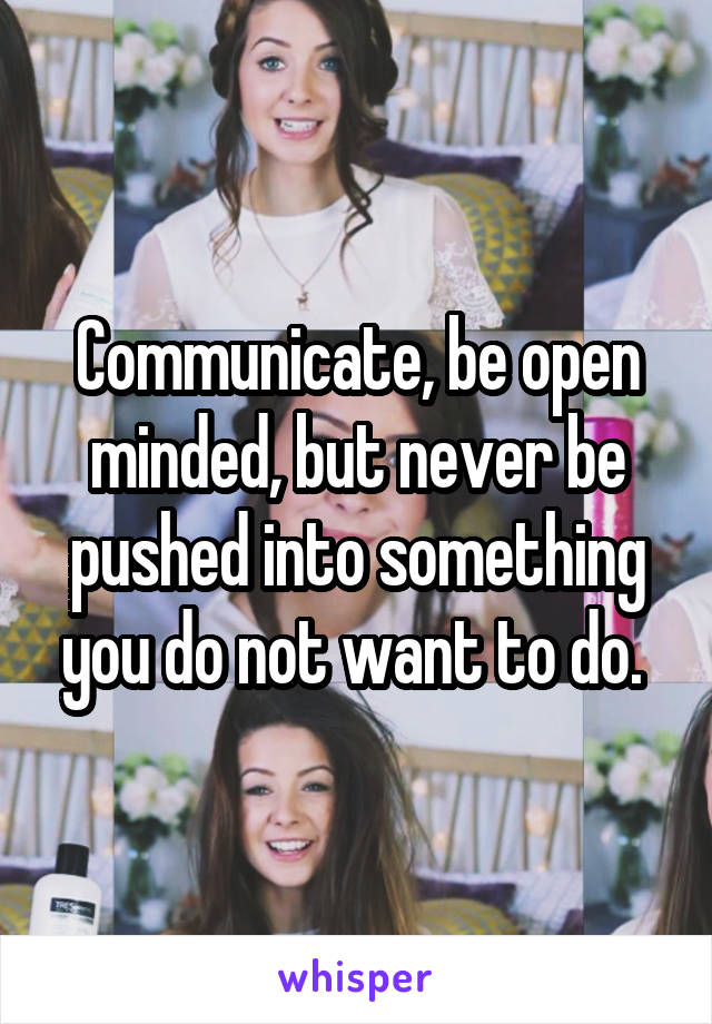 Communicate, be open minded, but never be pushed into something you do not want to do. 