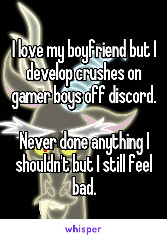 I love my boyfriend but I develop crushes on gamer boys off discord.

Never done anything I shouldn't but I still feel bad.