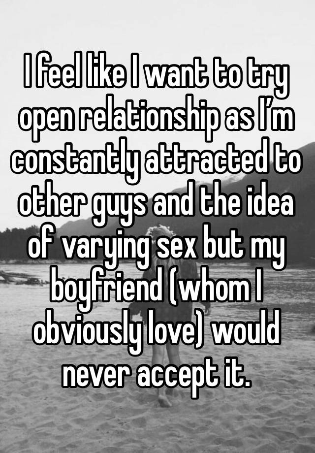 I feel like I want to try open relationship as I’m constantly attracted to other guys and the idea of varying sex but my boyfriend (whom I obviously love) would never accept it. 
