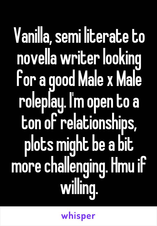 Vanilla, semi literate to novella writer looking for a good Male x Male roleplay. I'm open to a ton of relationships, plots might be a bit more challenging. Hmu if willing.