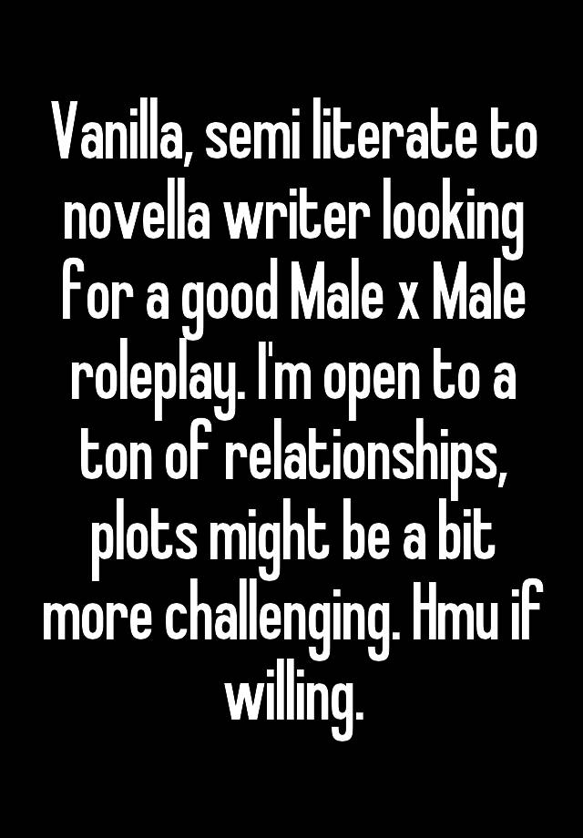 Vanilla, semi literate to novella writer looking for a good Male x Male roleplay. I'm open to a ton of relationships, plots might be a bit more challenging. Hmu if willing.