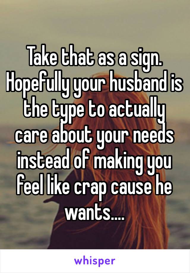 Take that as a sign. Hopefully your husband is the type to actually care about your needs instead of making you feel like crap cause he wants….