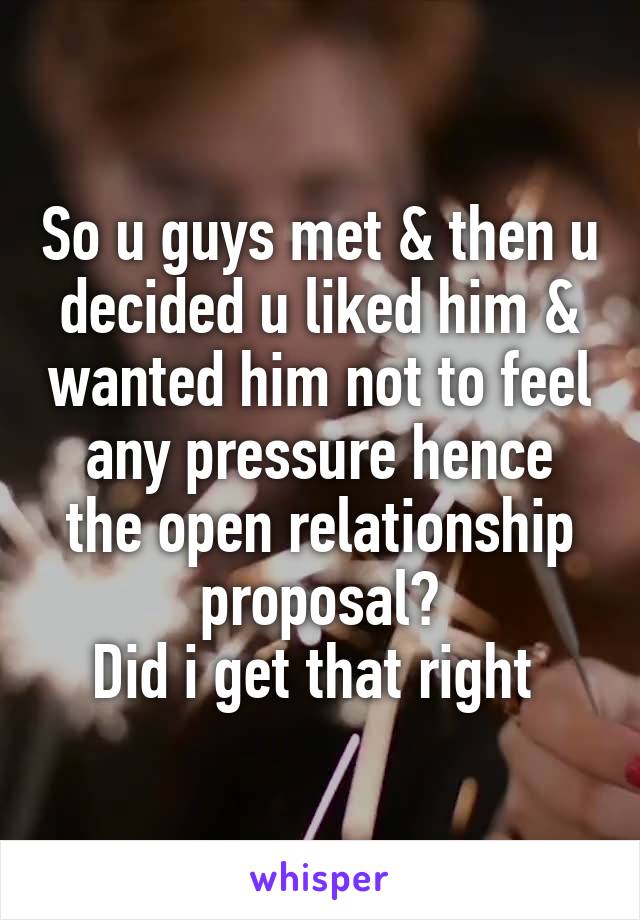 So u guys met & then u decided u liked him & wanted him not to feel any pressure hence the open relationship proposal?
Did i get that right 