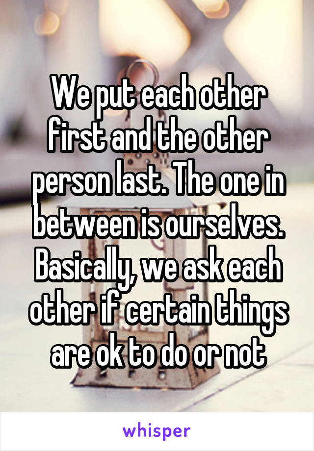 We put each other first and the other person last. The one in between is ourselves.
Basically, we ask each other if certain things are ok to do or not