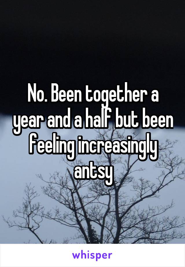 No. Been together a year and a half but been feeling increasingly antsy