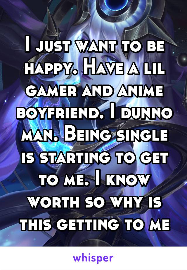 I just want to be happy. Have a lil gamer and anime boyfriend. I dunno man. Being single is starting to get to me. I know worth so why is this getting to me