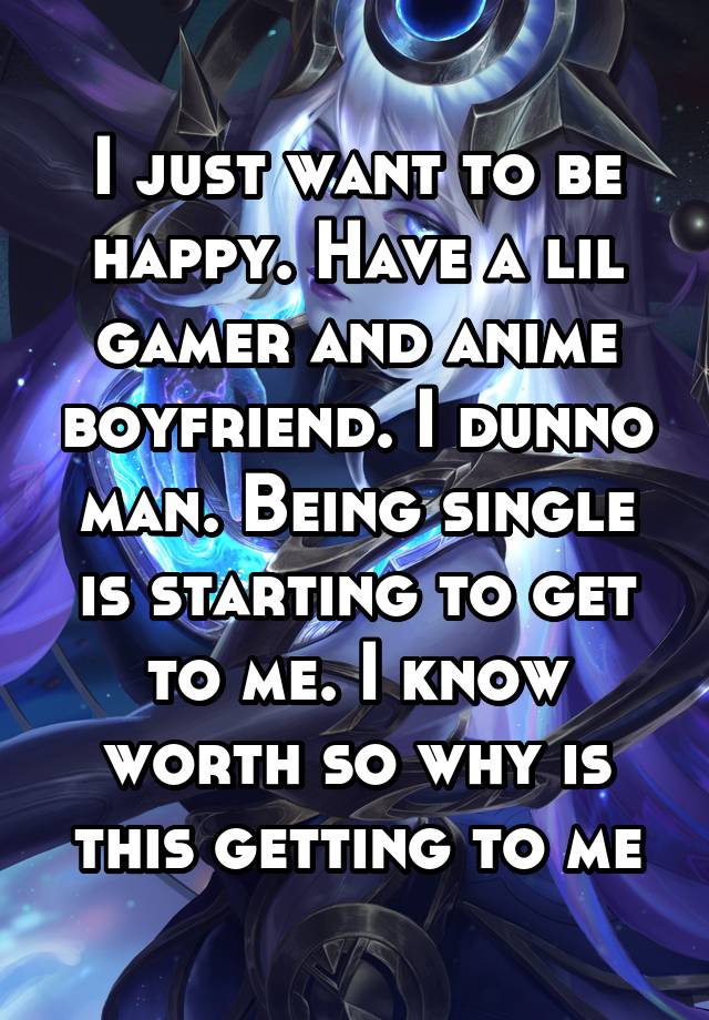 I just want to be happy. Have a lil gamer and anime boyfriend. I dunno man. Being single is starting to get to me. I know worth so why is this getting to me