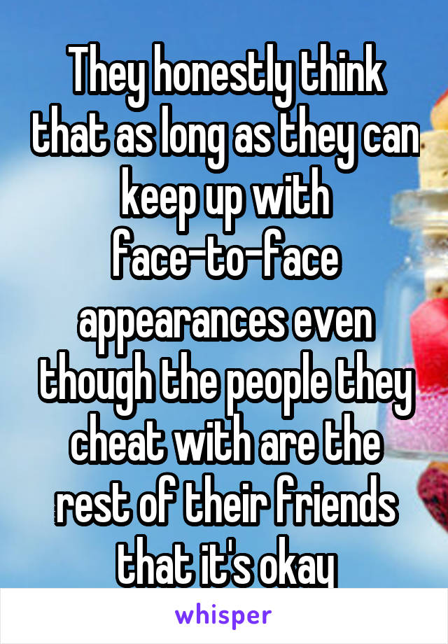 They honestly think that as long as they can keep up with face-to-face appearances even though the people they cheat with are the rest of their friends that it's okay