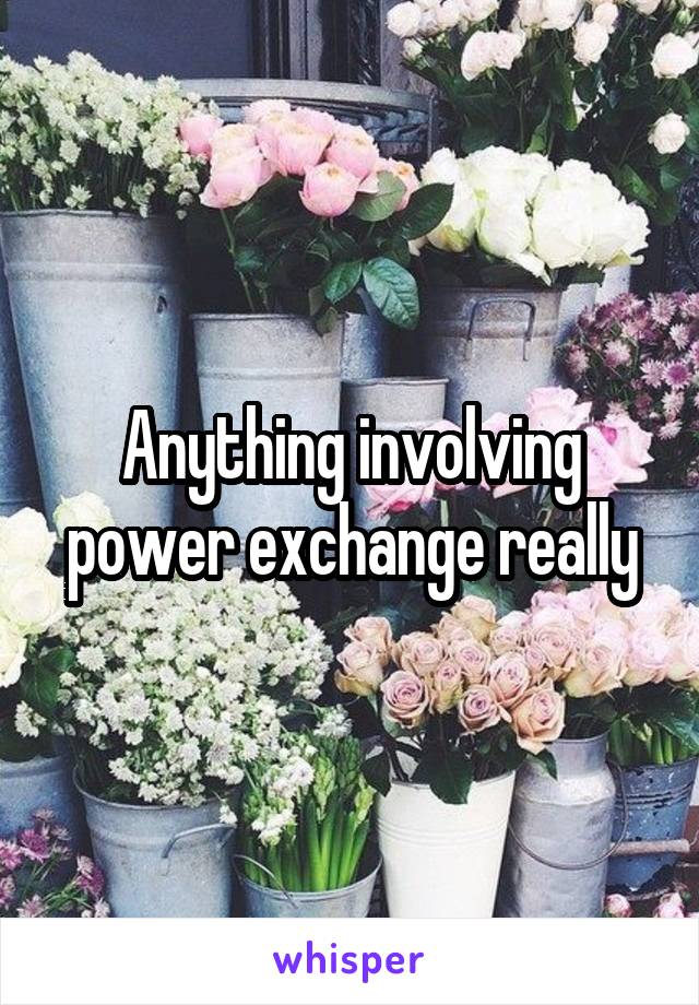 Anything involving power exchange really