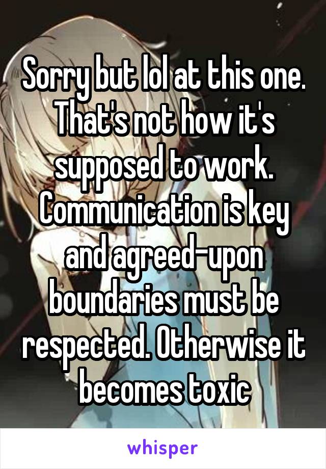 Sorry but lol at this one. That's not how it's supposed to work. Communication is key and agreed-upon boundaries must be respected. Otherwise it becomes toxic