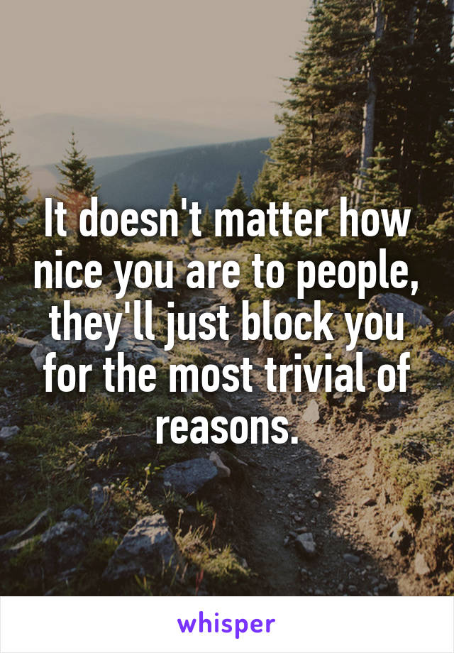 It doesn't matter how nice you are to people, they'll just block you for the most trivial of reasons.