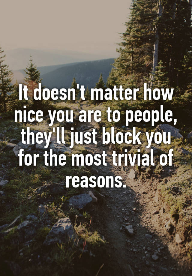 It doesn't matter how nice you are to people, they'll just block you for the most trivial of reasons.