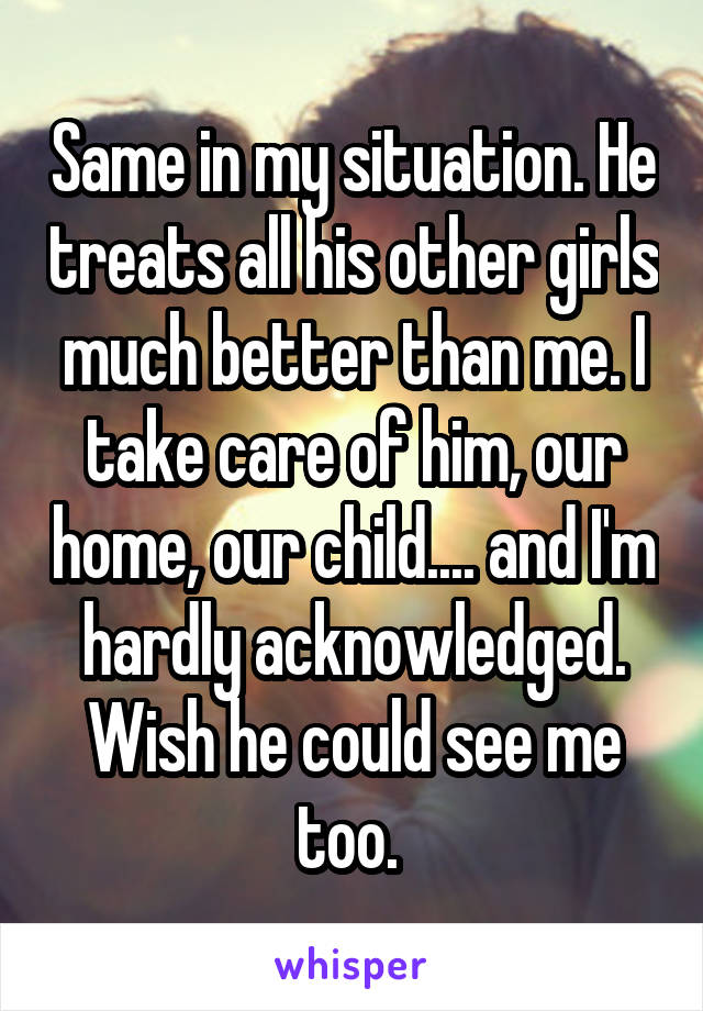 Same in my situation. He treats all his other girls much better than me. I take care of him, our home, our child.... and I'm hardly acknowledged. Wish he could see me too. 