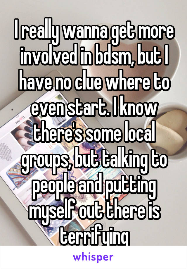 I really wanna get more involved in bdsm, but I have no clue where to even start. I know there's some local groups, but talking to people and putting myself out there is terrifying