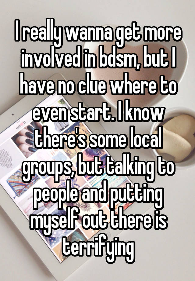 I really wanna get more involved in bdsm, but I have no clue where to even start. I know there's some local groups, but talking to people and putting myself out there is terrifying