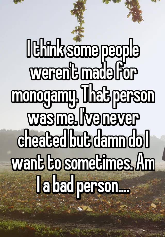 I think some people weren't made for monogamy. That person was me. I've never cheated but damn do I want to sometimes. Am I a bad person....