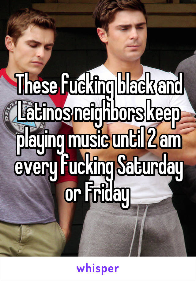 These fucking black and Latinos neighbors keep playing music until 2 am every fucking Saturday or Friday 