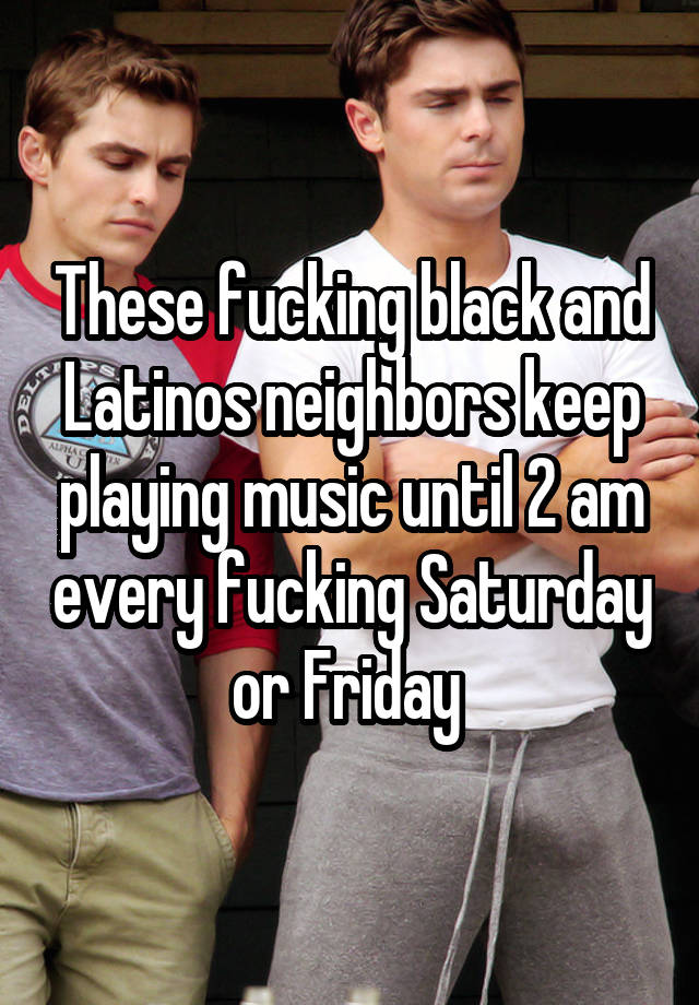 These fucking black and Latinos neighbors keep playing music until 2 am every fucking Saturday or Friday 