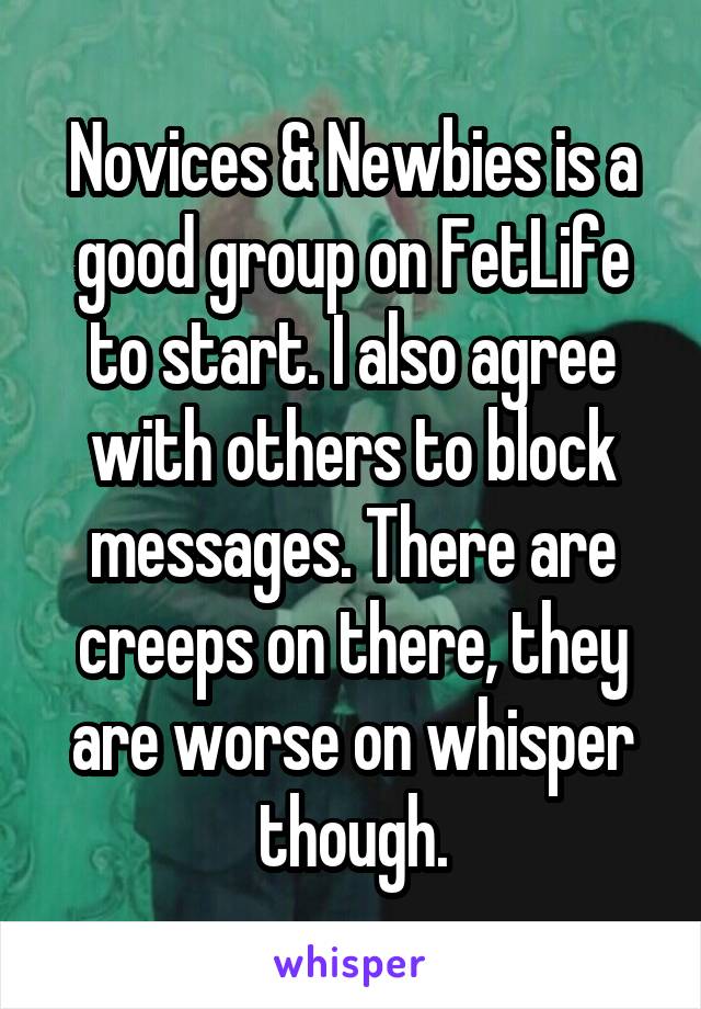 Novices & Newbies is a good group on FetLife to start. I also agree with others to block messages. There are creeps on there, they are worse on whisper though.