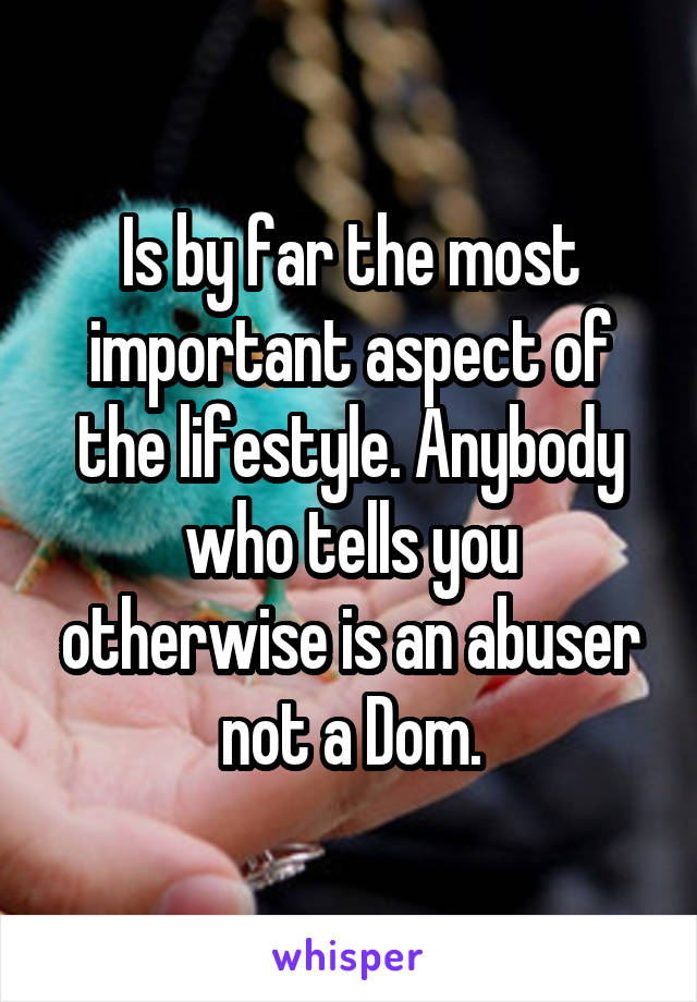 Is by far the most important aspect of the lifestyle. Anybody who tells you otherwise is an abuser not a Dom.