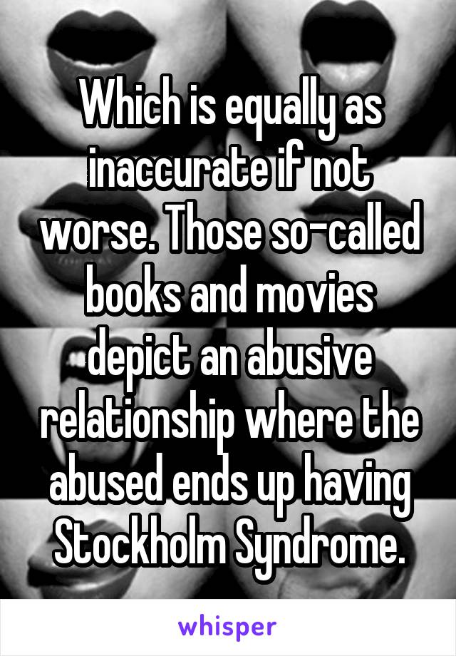 Which is equally as inaccurate if not worse. Those so-called books and movies depict an abusive relationship where the abused ends up having Stockholm Syndrome.