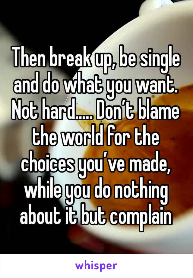 Then break up, be single and do what you want. Not hard….. Don’t blame the world for the choices you’ve made, while you do nothing about it but complain