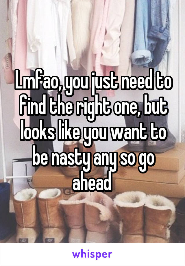 Lmfao, you just need to find the right one, but looks like you want to be nasty any so go ahead 