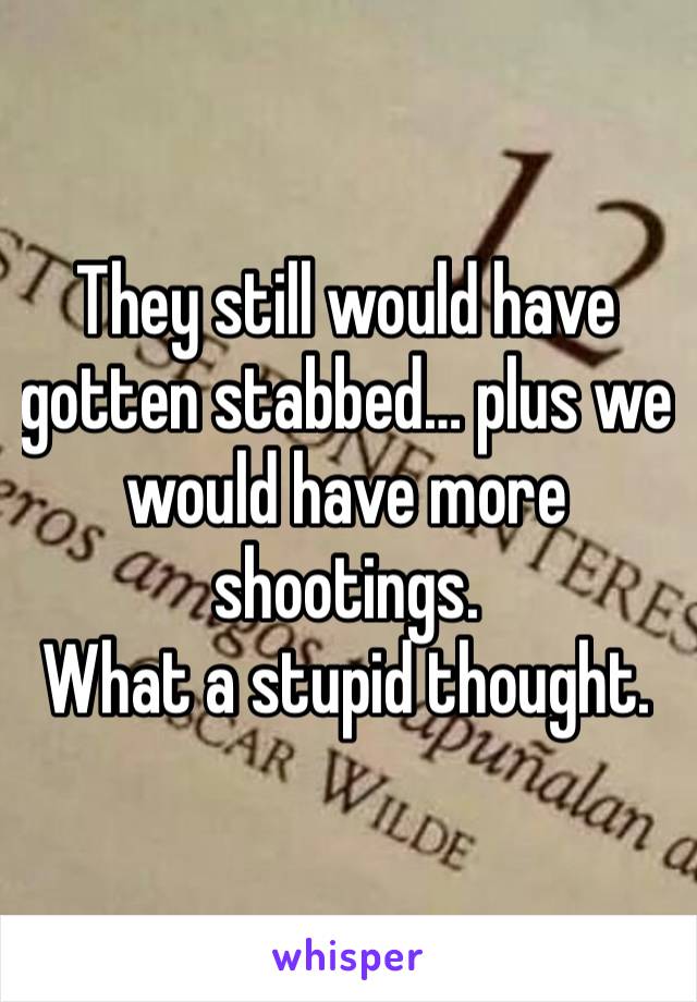 They still would have gotten stabbed… plus we would have more shootings.
What a stupid thought.