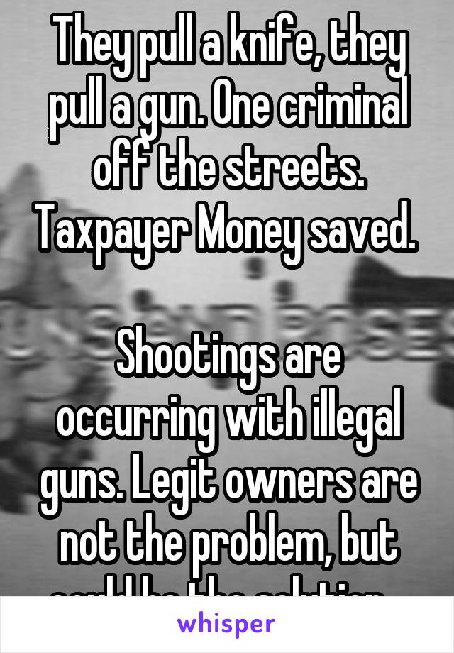 They pull a knife, they pull a gun. One criminal off the streets. Taxpayer Money saved. 

Shootings are occurring with illegal guns. Legit owners are not the problem, but could be the solution.  