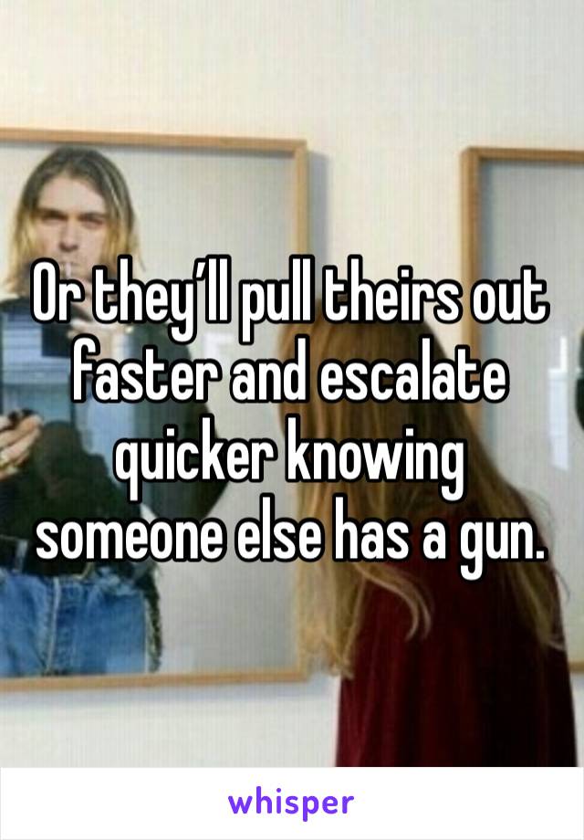 Or they’ll pull theirs out faster and escalate quicker knowing someone else has a gun. 