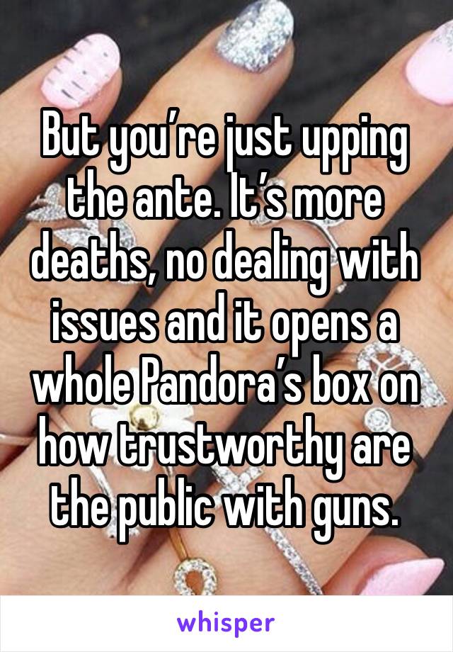 But you’re just upping the ante. It’s more deaths, no dealing with issues and it opens a whole Pandora’s box on how trustworthy are the public with guns. 