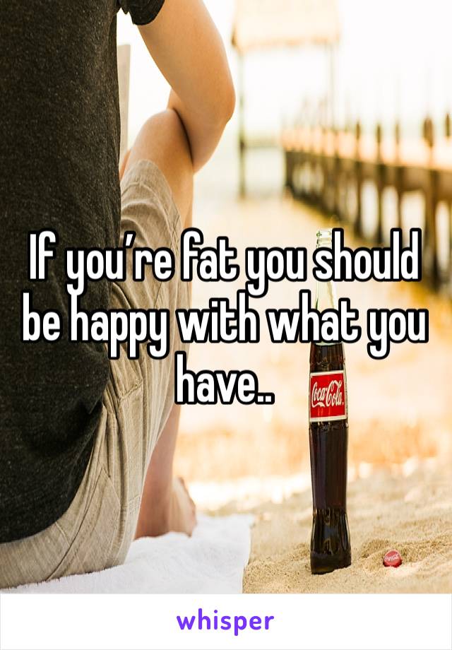 If you’re fat you should be happy with what you have..