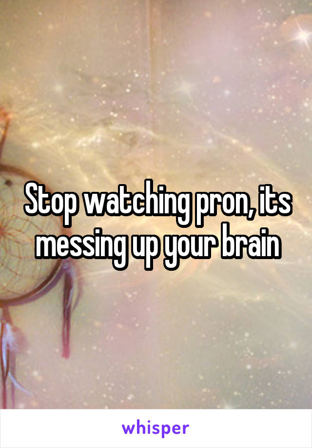 Stop watching pron, its messing up your brain