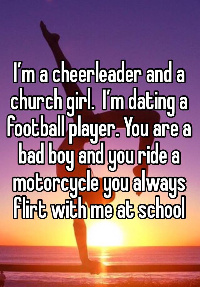 I’m a cheerleader and a church girl.  I’m dating a football player. You are a bad boy and you ride a motorcycle you always flirt with me at school 