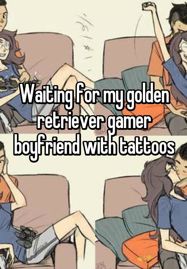 Waiting for my golden retriever gamer boyfriend with tattoos 