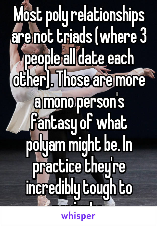 Most poly relationships are not triads (where 3 people all date each other). Those are more a mono person's fantasy of what polyam might be. In practice they're incredibly tough to navigate.