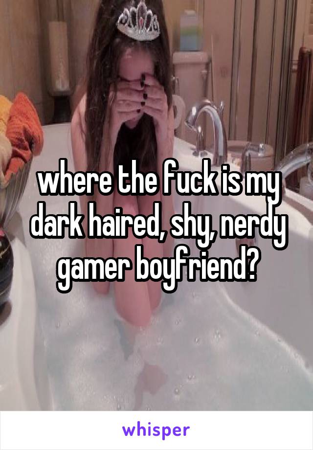 where the fuck is my dark haired, shy, nerdy gamer boyfriend?