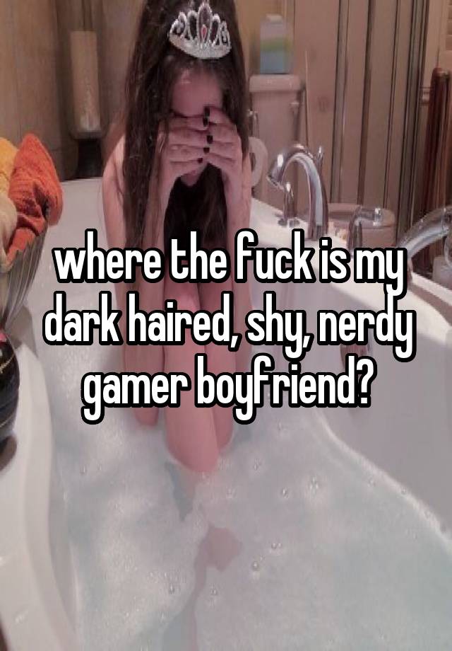 where the fuck is my dark haired, shy, nerdy gamer boyfriend?