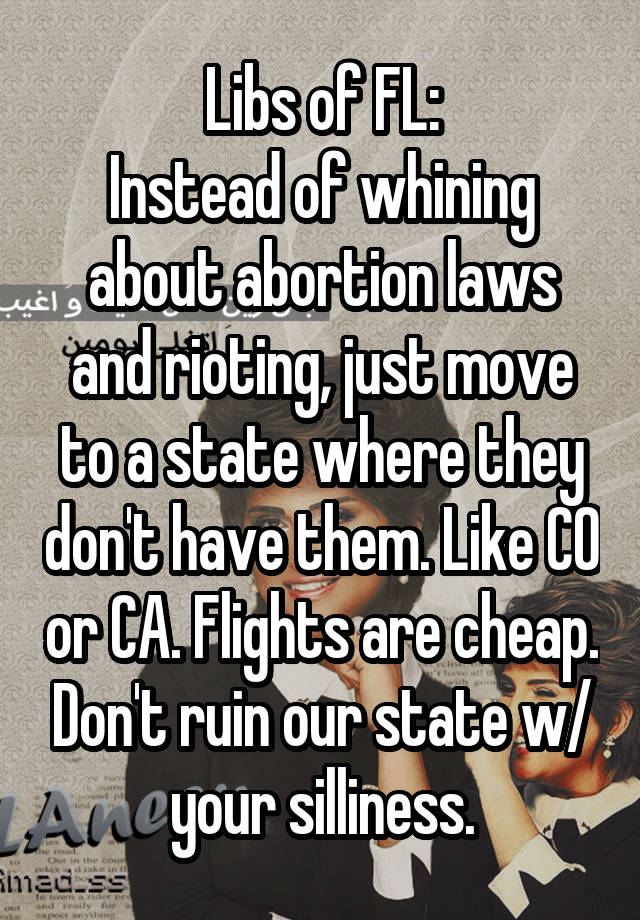 Libs of FL:
Instead of whining about abortion laws and rioting, just move to a state where they don't have them. Like CO or CA. Flights are cheap. Don't ruin our state w/ your silliness.