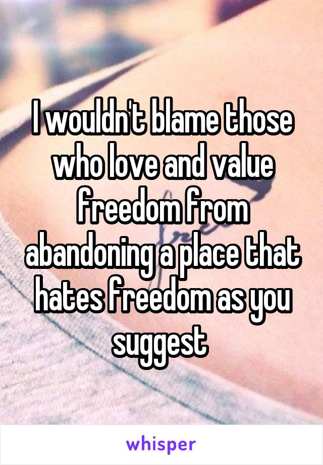 I wouldn't blame those who love and value freedom from abandoning a place that hates freedom as you suggest 