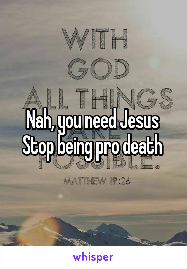 Nah, you need Jesus 
Stop being pro death 