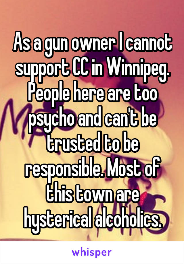 As a gun owner I cannot support CC in Winnipeg. People here are too psycho and can't be trusted to be responsible. Most of this town are hysterical alcoholics.