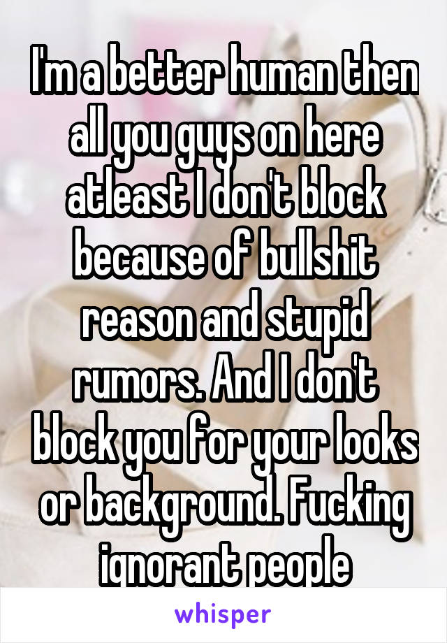 I'm a better human then all you guys on here atleast I don't block because of bullshit reason and stupid rumors. And I don't block you for your looks or background. Fucking ignorant people