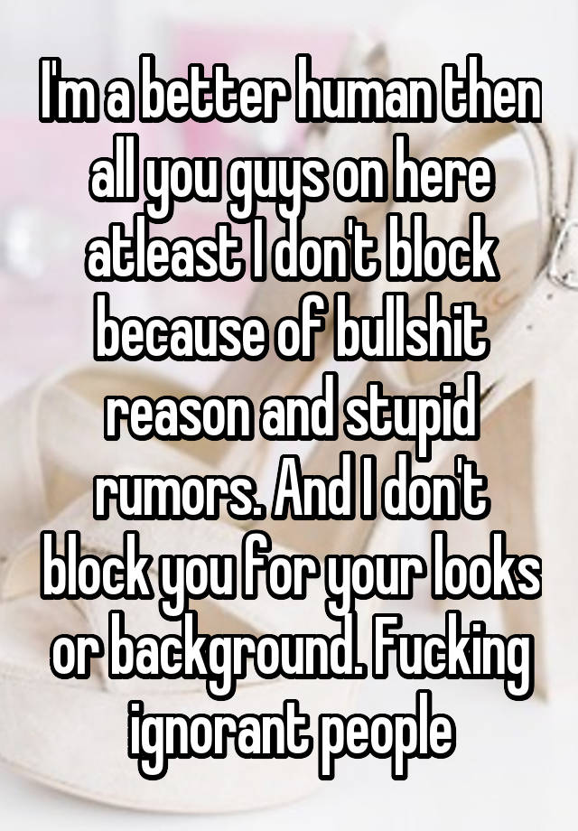 I'm a better human then all you guys on here atleast I don't block because of bullshit reason and stupid rumors. And I don't block you for your looks or background. Fucking ignorant people